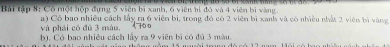 wen bi, trong do so br xann bane so or do. 
Bài tập 8: Có một hộp dựng 5 viên bi xanh, 6 viên bi đỏ và 4 viên bi vàng. 
a) Có bao nhiêu cách lấy ra 6 viên bi, trong đó có 2 viên bi xanh và có nhiều nhất 2 viên bi vàng 
và phải có đủ 3 màu. 
b). Có bao nhiêu cách lấy ra 9 viên bi có đù 3 màu. 
nêm 15 người trong đó có 12 nam. Hội có bao nhiêu sách nhê