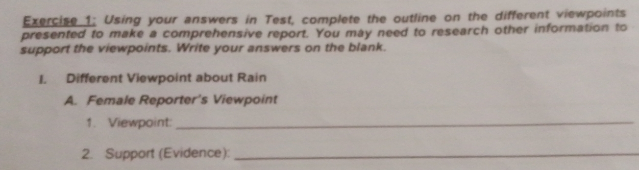 Using your answers in Test, complete the outline on the different viewpoints 
presented to make a comprehensive report. You may need to research other information to 
support the viewpoints. Write your answers on the blank. 
I. Different Viewpoint about Rain 
A. Female Reporter's Viewpoint 
1. Viewpoint:_ 
2. Support (Evidence):_