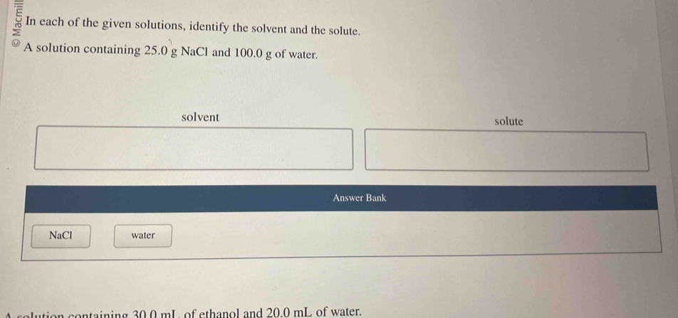 In each of the given solutions, identify the solvent and the solute. 
A solution containing 25.0 g NaCl and 100.0 g of water. 
solvent solute 
Answer Bank 
NaCl water 
olution containing 30.0 mL of ethanol and 20.0 mL of water.