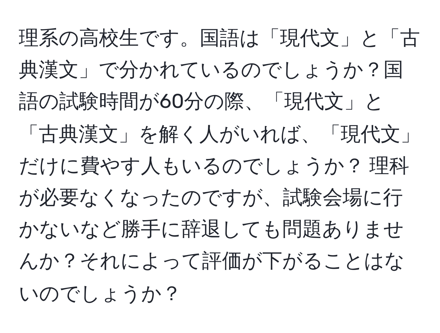 理系の高校生です。国語は「現代文」と「古典漢文」で分かれているのでしょうか？国語の試験時間が60分の際、「現代文」と「古典漢文」を解く人がいれば、「現代文」だけに費やす人もいるのでしょうか？ 理科が必要なくなったのですが、試験会場に行かないなど勝手に辞退しても問題ありませんか？それによって評価が下がることはないのでしょうか？