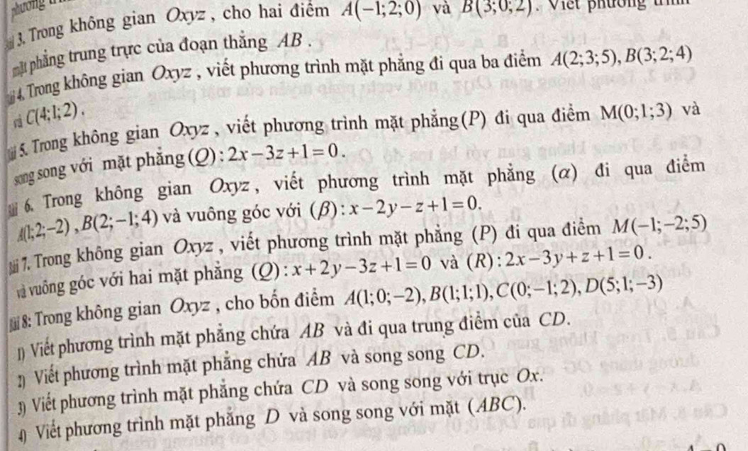 Trong không gian Oxyz , cho hai điểm A(-1;2;0) và B(3;0;2). Viết phường t 
mt phẳng trung trực của đoạn thắng AB. 
# 4 Trong không gian Oxyz , viết phương trình mặt phẳng đi qua ba điểm A(2;3;5), B(3;2;4)
C(4;1;2). 
S.Trong không gian Oxyz , viết phương trình mặt phẳng(P) đi qua điểm M(0;1;3) và 
song song với mặt phẳng (Q) : 2x-3z+1=0. 
6. Trong không gian Oxyz, viết phương trình mặt phẳng (α) đi qua điểm
A(1;2;-2), B(2;-1;4) và vuông góc với (beta ) : x-2y-z+1=0. 
. Trong không gian Oxyz , viết phương trình mặt phẳng (P) đi qua điểm M(-1;-2;5)
và vuông góc với hai mặt phẳng (Q): x+2y-3z+1=0 và (R): 2x-3y+z+1=0. 
* 8: Trong không gian Oxyz , cho bốn điểm A(1;0;-2), B(1;1;1), C(0;-1;2), D(5;1;-3)
1) Viết phương trình mặt phẳng chứa AB và đi qua trung điểm của CD. 
2 Viết phương trình mặt phẳng chứa AB và song song CD. 
3) Viết phương trình mặt phẳng chứa CD và song song với trục Ox. 
# Viết phương trình mặt phẳng D và song song với mặt (ABC).