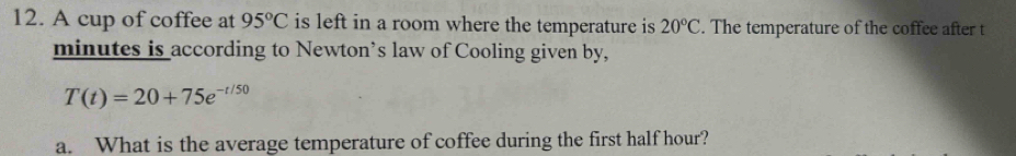 A cup of coffee at 95°C is left in a room where the temperature is 20°C. The temperature of the coffee after t
minutes is according to Newton’s law of Cooling given by,
T(t)=20+75e^(-t/50)
a. What is the average temperature of coffee during the first half hour?