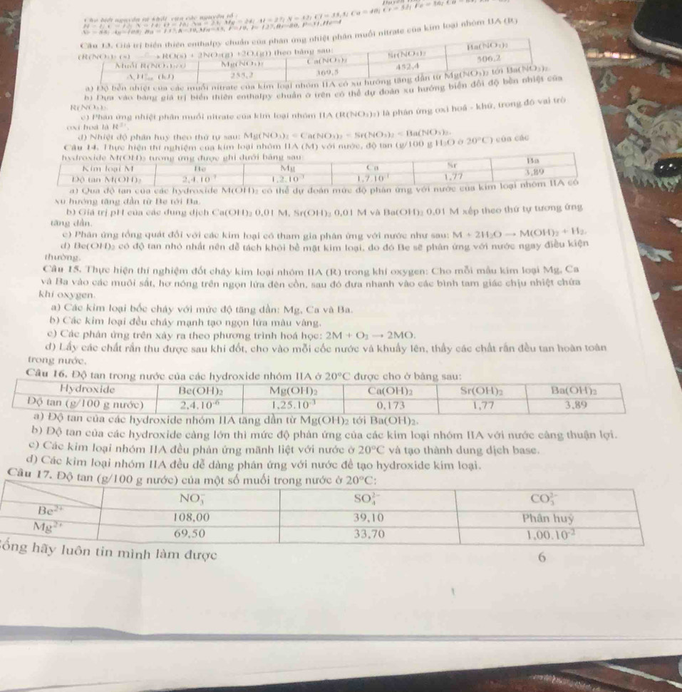 ∴ beginarrayl HILN=4,x=15-t,x=t+0=t+0=t+0,y=1t,y=12;t,y=12;t,y=12;t,t,y=12;t;endarray.
|D=SA|· |n||n||n|=|1||A|=10,||A=|1|,|t|=|1|,|t|=|2|,|t|=|1|,|t|=1
của kim loại nhóm : 1A ( 1)
a) Độ bền nhiệt của các muổi nitrate của 
R( NO b) Dựu vào bằng giả trị biển thiên cothalpy chuân ở trên có thể dự đoàn xu hướng bi
c) Phân ứng nhiệt phân muổi nitrate của kim loại nhóm HA (R( (NO_3)_2) là phán ứng cxì hoā - khứ, trong đồ vai trò
cxi hoá là R^(31)
d) Nhiệt độ phân huy theo thứ tự sau: N Mg(NO_3)_3=Ca(NO_3)_2=Sr(NO_3)_2=Ba(NO_3)_2.
Câu 14. Thực hiện thí nghiệm của kim loại nhôm IIA (M)
hydroxide M(OH)3 tương ứng được ghi dưới bằng sau với nước, độ tan (g/100 g H_3O 20°C) cùa các
Kim loại M Be Mg C a Nr Ba
DC (an M(C)H ) 2,4 10 1,2,10^(-1) 1.7.10 1.77 3,29
a) Qua độ tan của các hydroxide M(OH): có thể dự đoàn mức độ phần ứng với nước của kim loại nhóm IA có
x hướng tăng dần từ Be tới Ba.
b) Giá trị pH của các dung dịch Ca(OH)₂ 0.01 M. Sr(OH)₂ 0.01 M và Ba(OH)₂ 0.01 M xếp theo thứ tự tương ứng
tāng dàn.
c) Phân ứng tổng quát đổi với các kim loại có tham gia phân ừng với nước như sau: M+2H_2Oto M(OH)_2+H_2.
d) Be( ()|) Ce có độ tan nhỏ nhất nền đễ tách khỏi bề mật kim loại, do đó Be sẽ phân ứng với nước ngay điều kiện
thường
Câu 15. Thực hiện thí nghiệm đốt cháy kim loại nhóm IIA (R) trong khí oxygen: Cho mỗi mẫu kim loại Mg, Ca
và Ba vào các muôi sắt, hơ nóng trên ngọn lửa đên cồn, sau đó đưa nhanh vào các bình tam giác chịu nhiệt chứa
khi oxygen.
a) Các kim loại bốc cháy với mức độ tăng dần: Mg, Ca và Ba.
b) Các kim loại đều cháy mạnh tạo ngọn lửa màu vàng.
c) Các phân ứng trên xây ra theo phương trình hoá học: 2M+O_1to 2MO.
d) Lấy các chất rần thu được sau khi đổt, cho vào mỗi cốc nước và khuẩy lên, thầy các chất rấn đều tan hoàn toàn
trong nước.
Câu 16. Độ tan 20°C
g(OH)
b) Độ tan của các hydroxide càng lớn thì mức độ phản ứng của các kim loại nhóm IA với nước câng thuận lợi.
c) Các kim loại nhóm IIA đều phản ứng mãnh liệt với nước ở 20°C và tạo thành dung dịch base.
d) Các kim loại nhóm IIA đều dễ dàng phân ứng với nước đề tạo hydroxide kim loại.
Câu 17. Độ tan (g/1
Smình làm được
6