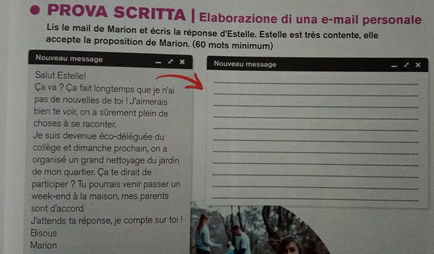 PROVA SCRITTA | Elaborazione di una e-mail personale 
Lis le mail de Marion et écris la réponse d'Estelle. Estelle est très contente, elle 
accepte la proposition de Marion. (60 mots minimum) 
Nouveau message Nouveau message 
_ 
Salut Estelle! 
Ça va ? Ça fait longtemps que je n'ai_ 
_ 
pas de nouvelles de toi ! J'aimerais 
bien te voir, on a sûrement plein de_ 
_ 
choses à se raconter. 
Je suis devenue éco-déléguée du_ 
collège et dimanche prochain, on a_ 
organisé un grand nettoyage du jardin_ 
de mon quartier. Ça te dirait de_ 
participer ? Tu pourrais venir passer un_ 
week-end à la maison, mes parents_ 
sont d'accord. 
J'attends ta réponse, je compte sur toi ! 
Bisous 
Marion