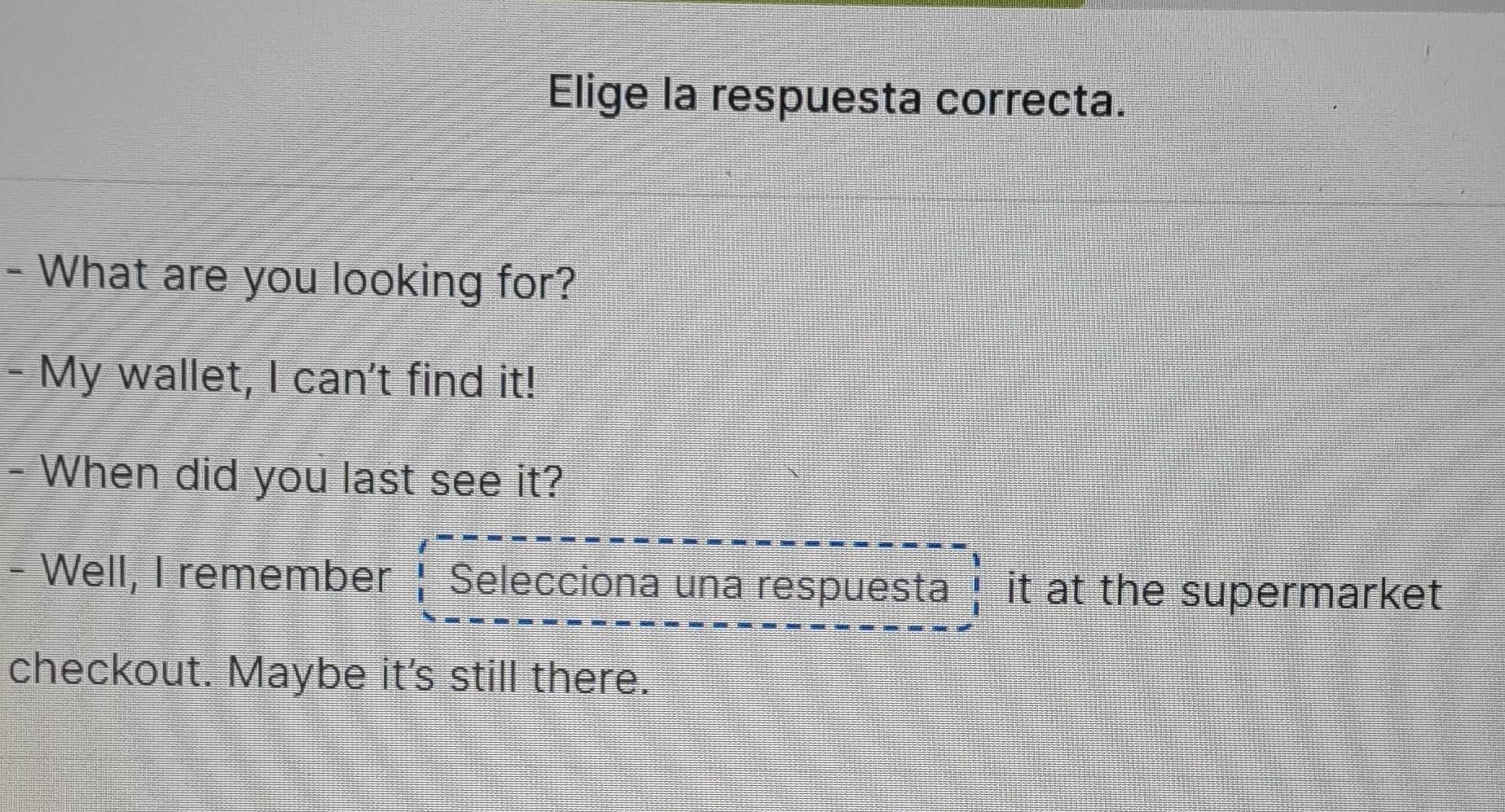 Elige la respuesta correcta. 
- What are you looking for? 
- My wallet, I can't find it! 
- When did you last see it? 
- Well, I remember Selecciona una respuesta it at the supermarket 
checkout. Maybe it's still there.