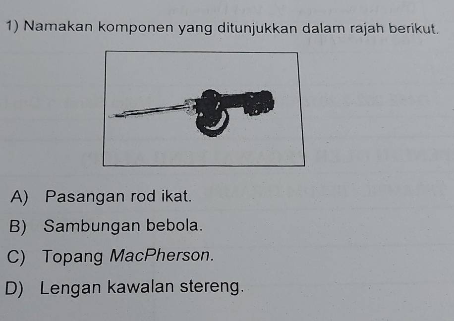 Namakan komponen yang ditunjukkan dalam rajah berikut.
A) Pasangan rod ikat.
B) Sambungan bebola.
C) Topang MacPherson.
D) Lengan kawalan stereng.