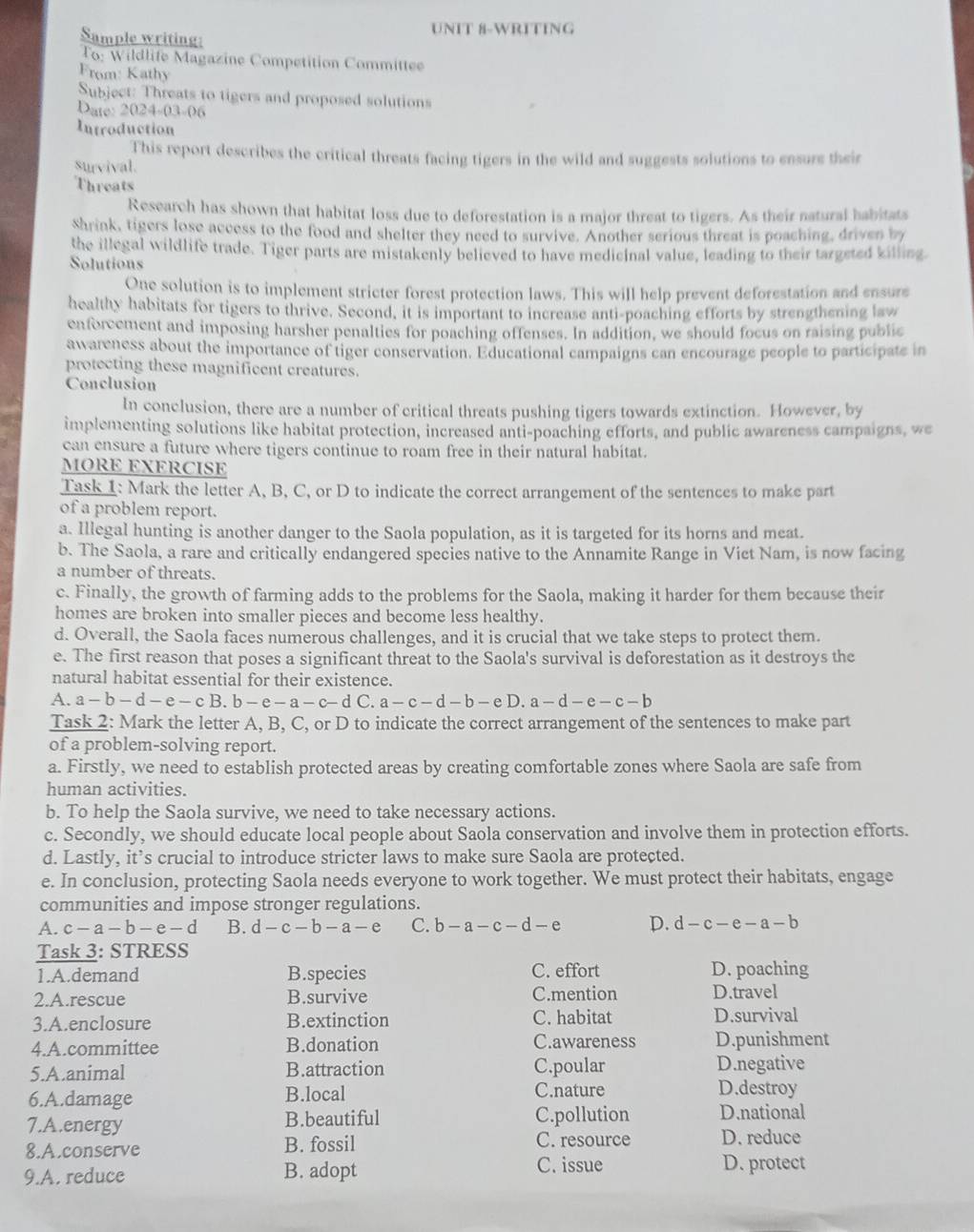 UNIT 8-WRITING
Sample writing:
To: Wildlife Magazine Competition Committe
From: Kathy
Subject: Threats to tigers and proposed solutions
Date: 2024-03-06
Introduction
This report describes the critical threats facing tigers in the wild and suggests solutions to ensure their
survival.
Threats
Research has shown that habitat loss due to deforestation is a major threat to tigers. As their natural habitats
Shrink, tigers lose access to the food and shelter they need to survive. Another serious threat is poaching, driven by
the illegal wildlife trade. Tiger parts are mistakenly believed to have medicinal value, leading to their targeted killing
Solutions
One solution is to implement stricter forest protection laws. This will help prevent deforestation and ensure
healthy habitats for tigers to thrive. Second, it is important to increase anti-poaching efforts by strengthening law
enforcement and imposing harsher penalties for poaching offenses. In addition, we should focus on raising public
awareness about the importance of tiger conservation. Educational campaigns can encourage people to participate in
protecting these magnificent creatures.
Conclusion
In conclusion, there are a number of critical threats pushing tigers towards extinction. However, by
implementing solutions like habitat protection, increased anti-poaching efforts, and public awareness campaigns, we
can ensure a future where tigers continue to roam free in their natural habitat.
MORE EXERCISE
Task 1: Mark the letter A, B, C, or D to indicate the correct arrangement of the sentences to make part
of a problem report.
a. Illegal hunting is another danger to the Saola population, as it is targeted for its horns and meat.
b. The Saola, a rare and critically endangered species native to the Annamite Range in Viet Nam, is now facing
a number of threats.
c. Finally, the growth of farming adds to the problems for the Saola, making it harder for them because their
homes are broken into smaller pieces and become less healthy.
d. Overall, the Saola faces numerous challenges, and it is crucial that we take steps to protect them.
e. The first reason that poses a significant threat to the Saola's survival is deforestation as it destroys the
natural habitat essential for their existence.
A. a-b-d-e-cB.b-e-a-c-d C. a-c-d-b-eD. a-d-e-c-b
Task 2: Mark the letter A, B, C, or D to indicate the correct arrangement of the sentences to make part
of a problem-solving report.
a. Firstly, we need to establish protected areas by creating comfortable zones where Saola are safe from
human activities.
b. To help the Saola survive, we need to take necessary actions.
c. Secondly, we should educate local people about Saola conservation and involve them in protection efforts.
d. Lastly, it’s crucial to introduce stricter laws to make sure Saola are protected.
e. In conclusion, protecting Saola needs everyone to work together. We must protect their habitats, engage
communities and impose stronger regulations.
A. c-a-b-e-d B. d-c-b-a-e C. b-a-c-d-e D. d-c-e-a-b
Task 3: STRESS
1.A.demand B.species C. effort D. poaching
2.A.rescue B.survive C.mention D.travel
3.A.enclosure B.extinction C. habitat D.survival
4.A.committee B.donation C.awareness D.punishment
5.A.animal B.attraction C.poular D.negative
6.A.damage B.local C.nature
D.destroy
7.A.energy B.beautiful C.pollution D.national
8.A.conserve B. fossil C. resource D. reduce
9.A. reduce B. adopt C. issue
D. protect
