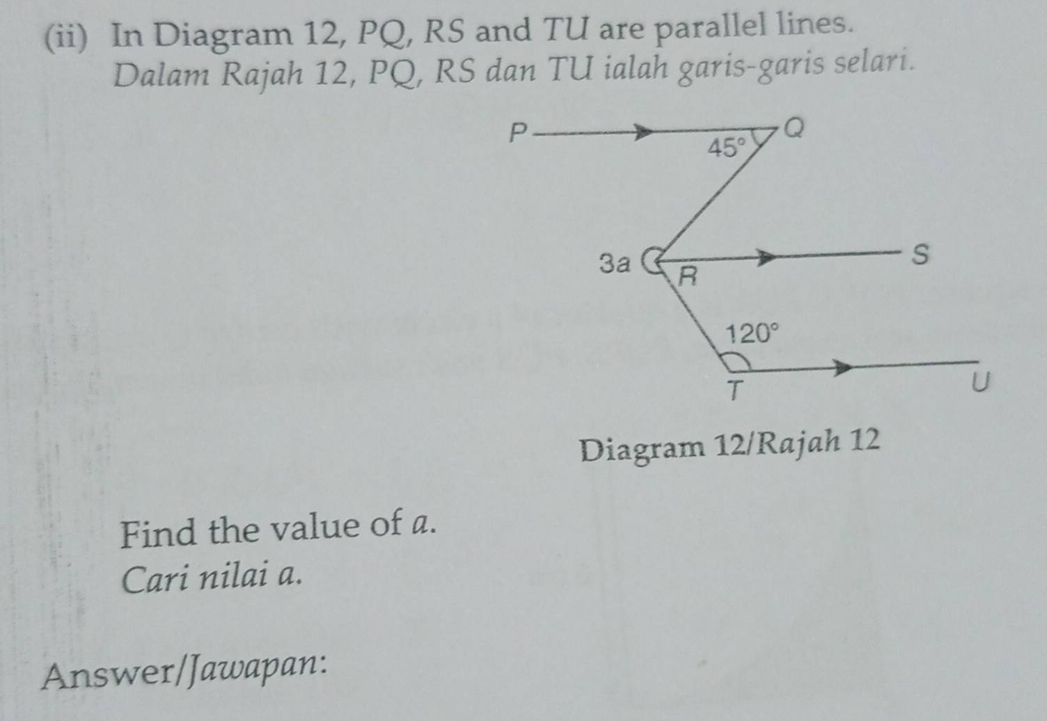 (ii) In Diagram 12, PQ, RS and TU are parallel lines.
Dalam Rajah 12, PQ, RS dan TU ialah garis-garis selari.
Diagram 12/Rajah 12
Find the value of a.
Cari nilai a.
Answer/Jawapan: