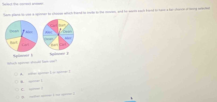 Select the correct answer.
Sam plans to use a spinner to choose which friend to invite to the movies, and he wants each friend to have a fair chance of being selected

Which spinner should Sam use?
A either spinner 1 or spinner 2
B. spinner 1
C. spinner 2
D. neither spinner 1 nor spinner 2