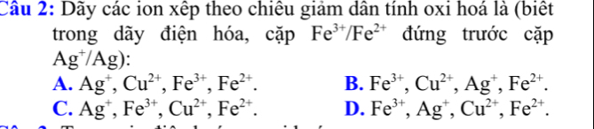 Dãy các ion xếp theo chiêu giảm dân tính oxi hoá là (biết
trong dãy điện hóa, cặp Fe^(3+)/Fe^(2+) đứng trước cặp
Ag^+/Ag)
A. Ag^+, Cu^(2+), Fe^(3+), Fe^(2+). B. Fe^(3+), Cu^(2+), Ag^+, Fe^(2+).
C. Ag^+, Fe^(3+), Cu^(2+), Fe^(2+). D. Fe^(3+), Ag^+, Cu^(2+), Fe^(2+).