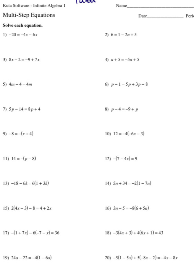 Kuta Software - Infinite Algebra 1 Name_ 
Multi-Step Equations Date_ Peri 
Solve each equation. 
1) -20=-4x-6x 2) 6=1-2n+5
3) 8x-2=-9+7x 4) a+5=-5a+5
5) 4m-4=4m 6) p-1=5p+3p-8
7) 5p-14=8p+4 8) p-4=-9+p
9) -8=-(x+4) 10) 12=-4(-6x-3)
11) 14=-(p-8) 12) -(7-4x)=9
13) -18-6k=6(1+3k) 14) 5n+34=-2(1-7n)
15) 2(4x-3)-8=4+2x 16) 3n-5=-8(6+5n)
17) -(1+7x)-6(-7-x)=36 18) -3(4x+3)+4(6x+1)=43
19) 24a-22=-4(1-6a) 20) -5(1-5x)+5(-8x-2)=-4x-8x