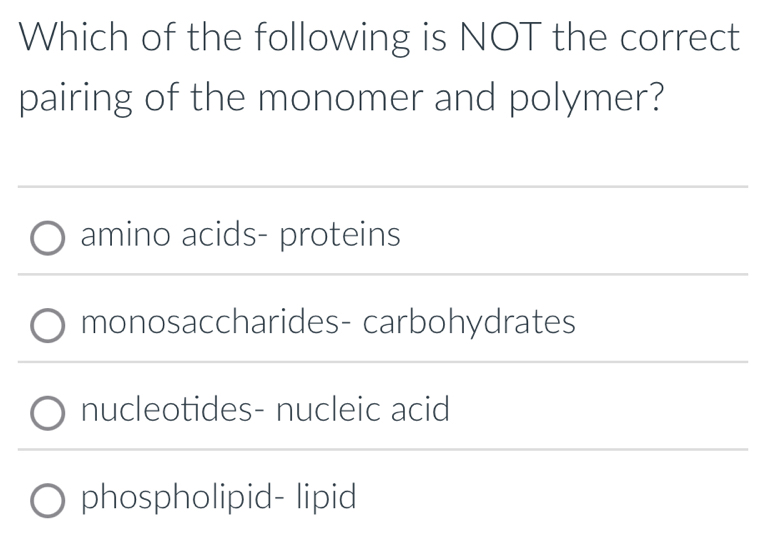 Which of the following is NOT the correct
pairing of the monomer and polymer?
amino acids- proteins
monosaccharides- carbohydrates
nucleotides- nucleic acid
phospholipid- lipid