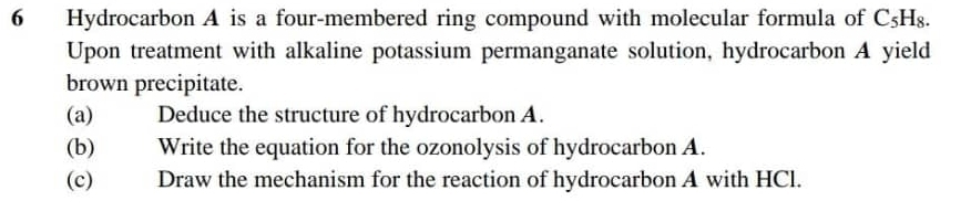 Hydrocarbon A is a four-membered ring compound with molecular formula of C 5H8. 
Upon treatment with alkaline potassium permanganate solution, hydrocarbon A yield 
brown precipitate. 
(a) Deduce the structure of hydrocarbon A. 
(b) Write the equation for the ozonolysis of hydrocarbon A. 
(c) Draw the mechanism for the reaction of hydrocarbon A with HCl.