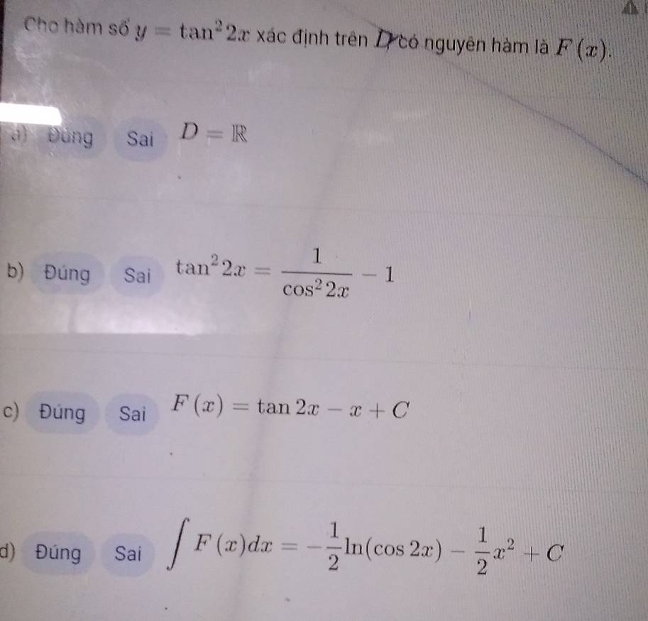 Cho hàm số y=tan^22x xác định trên 17 có nguyên hàm là F(x). 
a) Đồng Sai D=R
b) Đúng Sai tan^22x= 1/cos^22x -1
c) Đúng Sai F(x)=tan 2x-x+C
d) Đúng Sai ∈t F(x)dx=- 1/2 ln (cos 2x)- 1/2 x^2+C