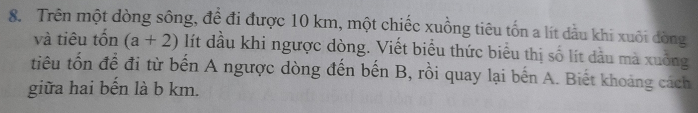 Trên một dòng sông, đề đi được 10 km, một chiếc xuồng tiêu tốn a lít dầu khi xuôi dòng 
và tiêu tốn (a+2) lít dầu khi ngược dòng. Viết biểu thức biểu thị số lít dầu mà xuông 
tiêu tốn để đi từ bến A ngược dòng đến bến B, rồi quay lại bến A. Biết khoảng cách 
giữa hai bến là b km.