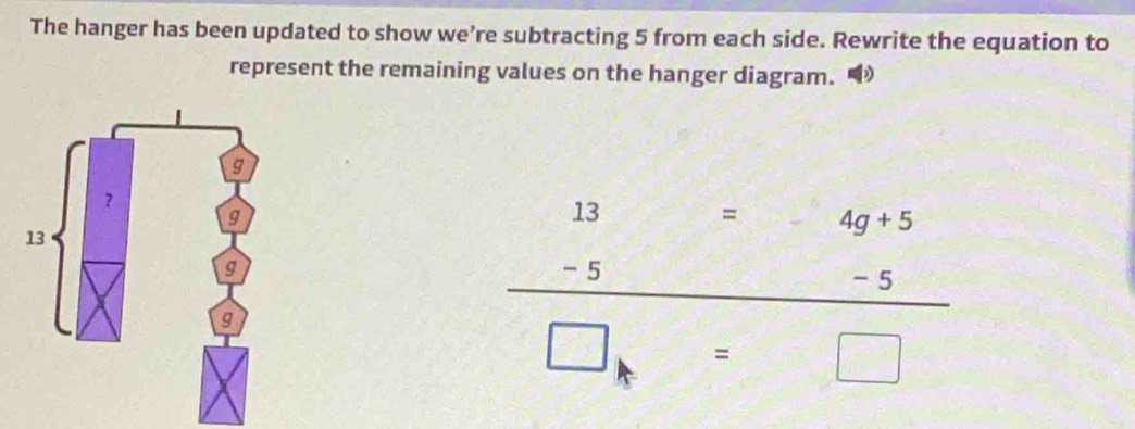 The hanger has been updated to show we’re subtracting 5 from each side. Rewrite the equation to 
represent the remaining values on the hanger diagram.
beginarrayr 13=4g+5 -5-5 hline □ endarray