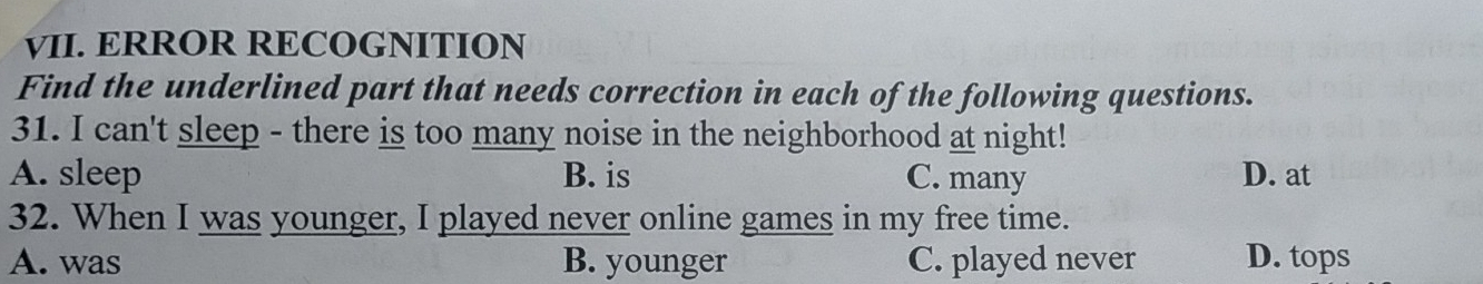 ERROR RECOGNITION
Find the underlined part that needs correction in each of the following questions.
31. I can't sleep - there is too many noise in the neighborhood at night!
A. sleep B. is C. many D. at
32. When I was younger, I played never online games in my free time.
A. was B. younger C. played never D. tops