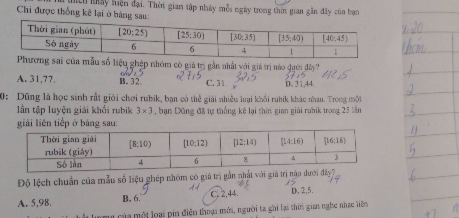 thch nhảy hiện đại. Thời gian tập nhảy mỗi ngày trong thời gian gần đây của bạn
Chi được thống kê lại ở bảng sau:
u số liệu ghép nhóm có giá trị gần nhất với giá trị nào dưới đây?
A. 31,77. B. 32. C. 31.
D. 31,44.
0: Dũng là học sinh rất giỏi chơi rubik, bạn có thể giải nhiều loại khối rubik khác nhau. Trong một
lần tập luyện giải khối rubik 3* 3 , bạn Dũng đã tự thống kê lại thời gian giải rubik trong 25 lần
giải liên tiếp ở bảng sau:
Độ lệch chuẩn của mẫu số liệu ghép nhóm có giá trị gần nhất với giá trị nà
C. 2,44. D. 2,5.
A. 5,98. B. 6.
ượng của một loại pin điện thoại mới, người ta ghi lại thời gian nghe nhạc liên