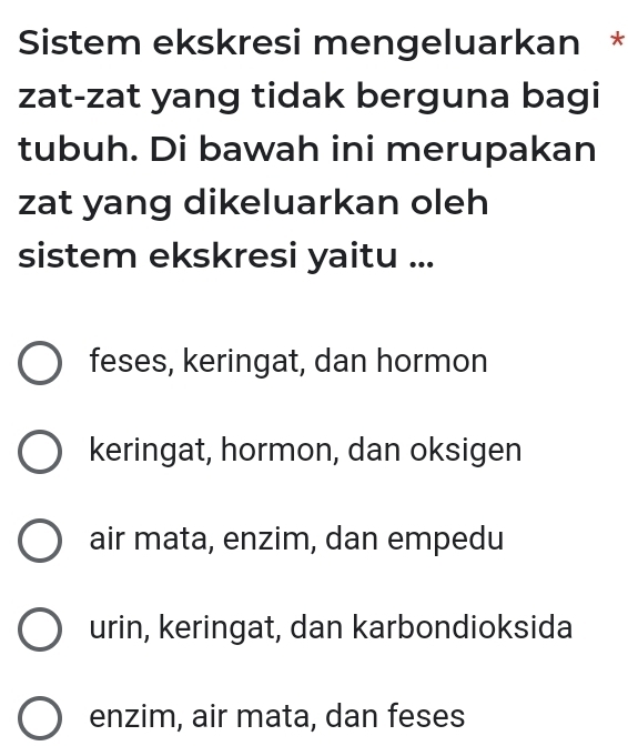 Sistem ekskresi mengeluarkan *
zat-zat yang tidak berguna bagi
tubuh. Di bawah ini merupakan
zat yang dikeluarkan oleh
sistem ekskresi yaitu ...
feses, keringat, dan hormon
keringat, hormon, dan oksigen
air mata, enzim, dan empedu
urin, keringat, dan karbondioksida
enzim, air mata, dan feses