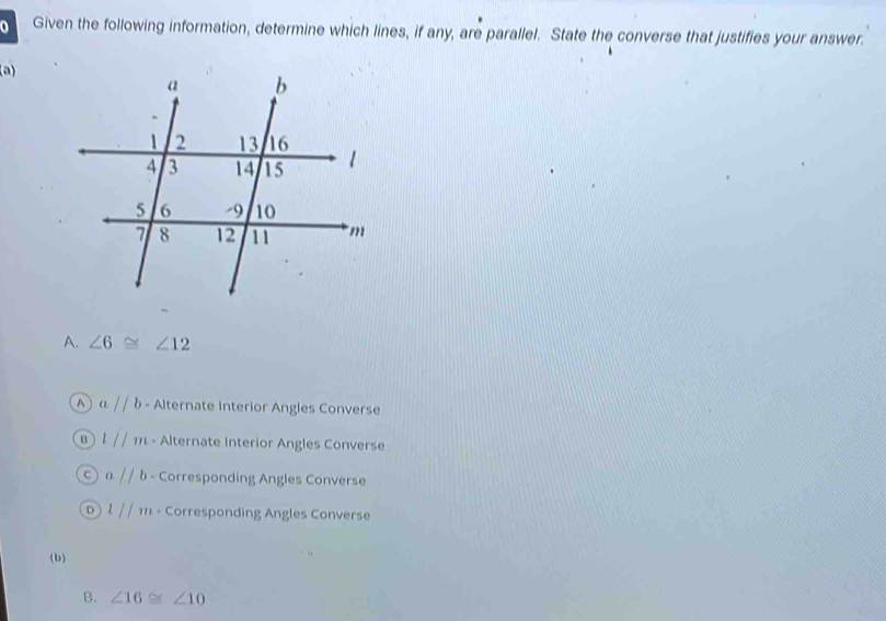 Given the following information, determine which lines, if any, are parallel. State the converse that justifies your answer.
(a)
A. ∠ 6≌ ∠ 12
A aparallel b - Alternate Interior Angles Converse
l//m - Alternate Interior Angles Converse
C aparallel b - Corresponding Angles Converse
D l//m - Corresponding Angles Converse
(b)
B. ∠ 16≌ ∠ 10