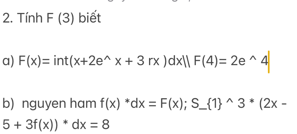 Tính F(3) biết 
a) F(x)=int(x+2e^(wedge)x+3rx)dx||F(4)=2e^(wedge)4
b) nguyen ham f(x)^*dx=F(x);S_ (1)^(wedge)3^*(2x-
5+3f(x))*dx=8