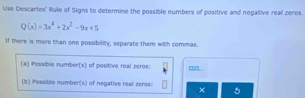 Use Descartes' Rule of Signs to determine the possible numbers of positive and negative real zeros.
Q(x)=3x^4+2x^2-9x+5
If there is more than one possibility, separate them with commas. 
(a) Possible number(s) of positive real zeros: 
(b) Possible number(s) of negative real zeros: 
×