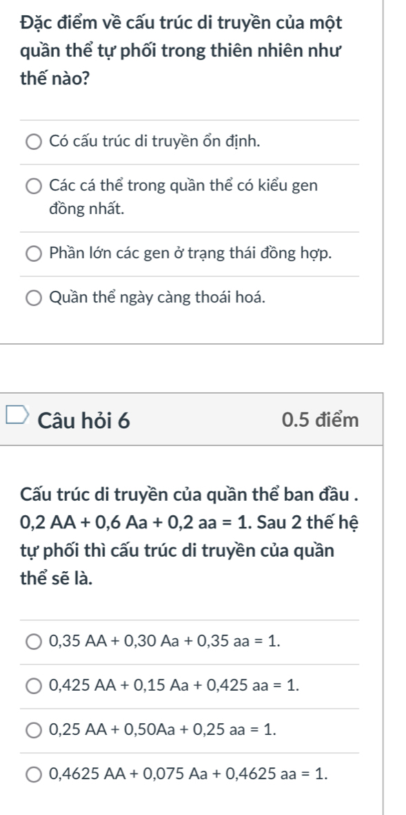 Đặc điểm về cấu trúc di truyền của một
quần thể tự phối trong thiên nhiên như
thế nào?
Có cấu trúc di truyền ổn định.
Các cá thể trong quần thể có kiểu gen
đồng nhất.
Phần lớn các gen ở trạng thái đồng hợp.
Quần thể ngày càng thoái hoá.
Câu hỏi 6 0.5 điểm
Cấu trúc di truyền của quần thể ban đầu .
0,2AA+0,6Aa+0, 2aa=1. Sau 2 thế hệ
tự phối thì cấu trúc di truyền của quần
thể sẽ là.
0,35AA+0,30Aa+0,35aa=1.
0,425AA+0,15Aa+0,425aa=1.
0,25AA+0,50Aa+0,25aa=1.
0,4625AA+0,075Aa+0,4625aa=1.