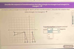 Sos te the cenjence of trandiormations that thkns triangle A to triangle & and triangle $ to 
Stange C 
A rmeton otes triengle A ty tiengle S. We call diis trandionmations I. Descrive the rotation that 
tkes Oangía & to triangla S. e 
0 
Transformation 1: Rotate around 
point ^ 
z degrees
γ
χ
Enter √