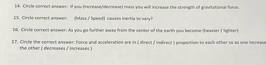 Circle correct answer: If you (increase/decrease) mass you will increase the strength of gravitational force. 
15. Circle correct answer: (Mass / Speed) causes inertia to vary? 
16. Circle correct answer: As you go further away from the center of the earth you become (heavier / lighter) 
17. Circle the correct answer: Force and acceleration are in ( direct / indirect ) proportion to each other so as one increase 
the other ( decreases / increases )