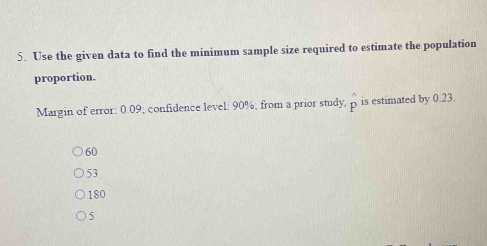 Use the given data to find the minimum sample size required to estimate the population
proportion.
Margin of error: 0.09; confidence level: 90%; from a prior study, p is estimated by 0.23.
60
53
180
5