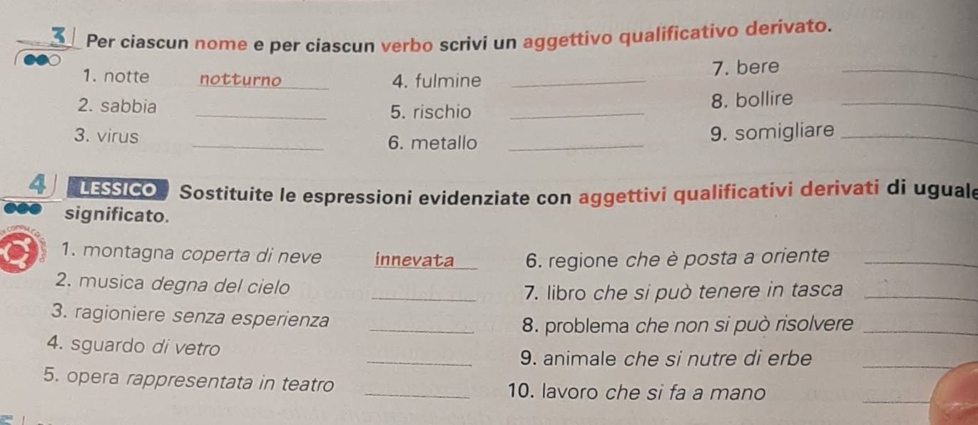 Per ciascun nome e per ciascun verbo scrivi un aggettivo qualificativo derivato. 
1. notte notturno _4. fulmine _7. bere_ 
2. sabbia _5. rischio _8. bollire_ 
3. virus _6. metallo_ 
9. somigliare_ 
4 LESSICO Sostituite le espressioni evidenziate con aggettivi qualificativi derivati di uguale 
significato. 
1. montagna coperta di neve innevata 6. regione che è posta a oriente_ 
2. musica degna del cielo 
_7. libro che si può tenere in tasca_ 
3. ragioniere senza esperienza 
_8. problema che non si può risolvere_ 
4. sguardo di vetro 
_9. animale che si nutre di erbe_ 
5. opera rappresentata in teatro _10. lavoro che si fa a mano 
_