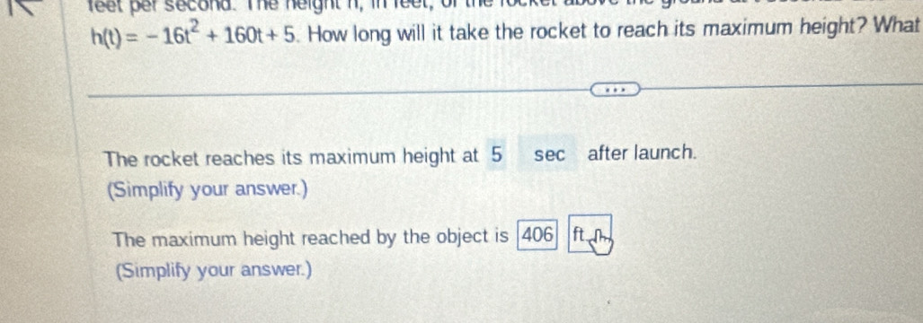 feet per second. The neight n, in feet, of the focker t
h(t)=-16t^2+160t+5. How long will it take the rocket to reach its maximum height? What 
The rocket reaches its maximum height at 5 sec after launch. 
(Simplify your answer.) 
The maximum height reached by the object is [ 406 ftl
(Simplify your answer.)