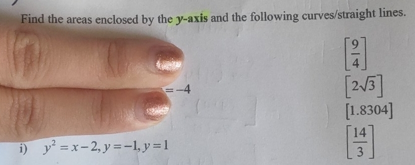 Find the areas enclosed by the y-axis and the following curves/straight lines.
[ 9/4 ]
=-4
[2sqrt(3)]
[1.8304]
i) y^2=x-2, y=-1, y=1 [ 14/3 ]