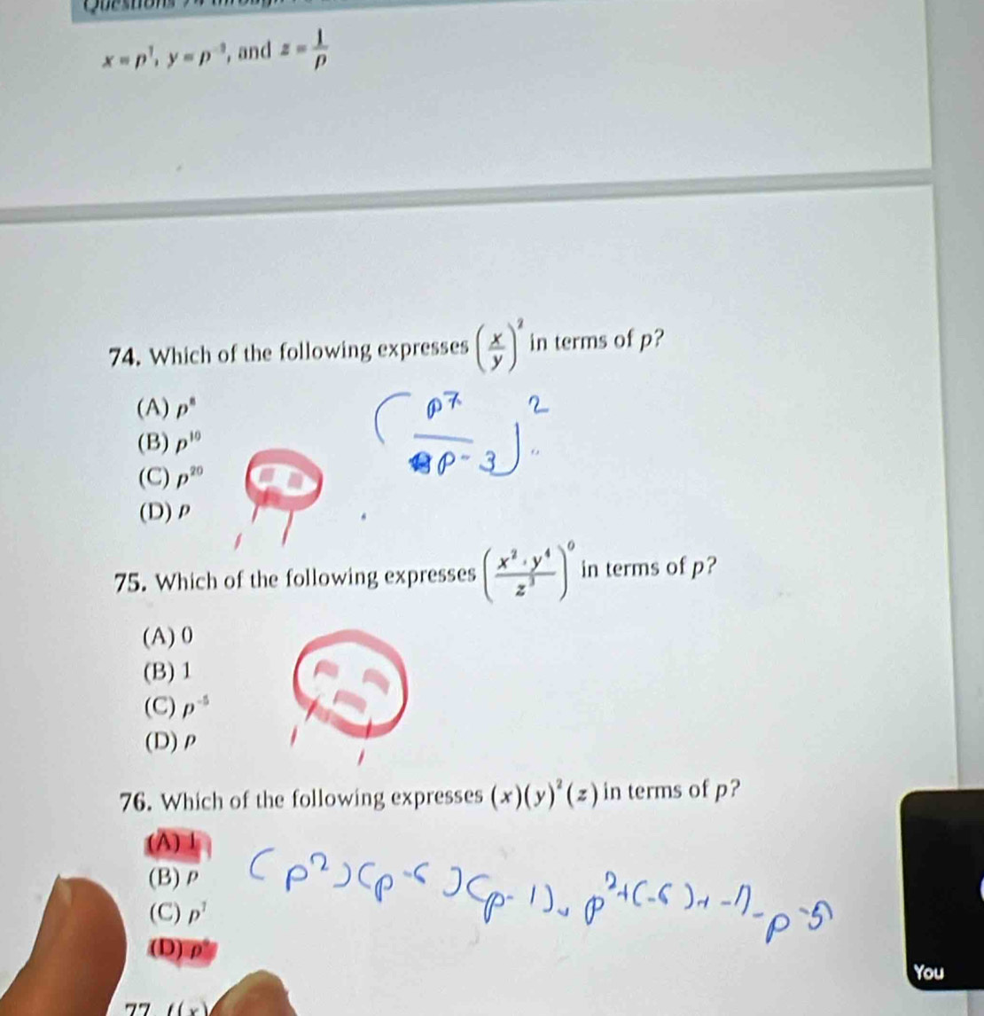 x=p^1, y=p^(-3) , and z= 1/p 
74. Which of the following expresses ( x/y )^2 in terms of p?
(A) p^8
(B) p^(10)
(C) p^(20)
(D) ρ
75. Which of the following expresses ( x^2· y^4/z^3 )^0 in terms of p?
(A) 0
(B) 1
(C) p^(-5)
(D) ρ
76. Which of the following expresses (x)(y)^2(z) in terms of p?
(A)
(B) ρ
(C) p^1
(D)⑦
You
77 ((x)