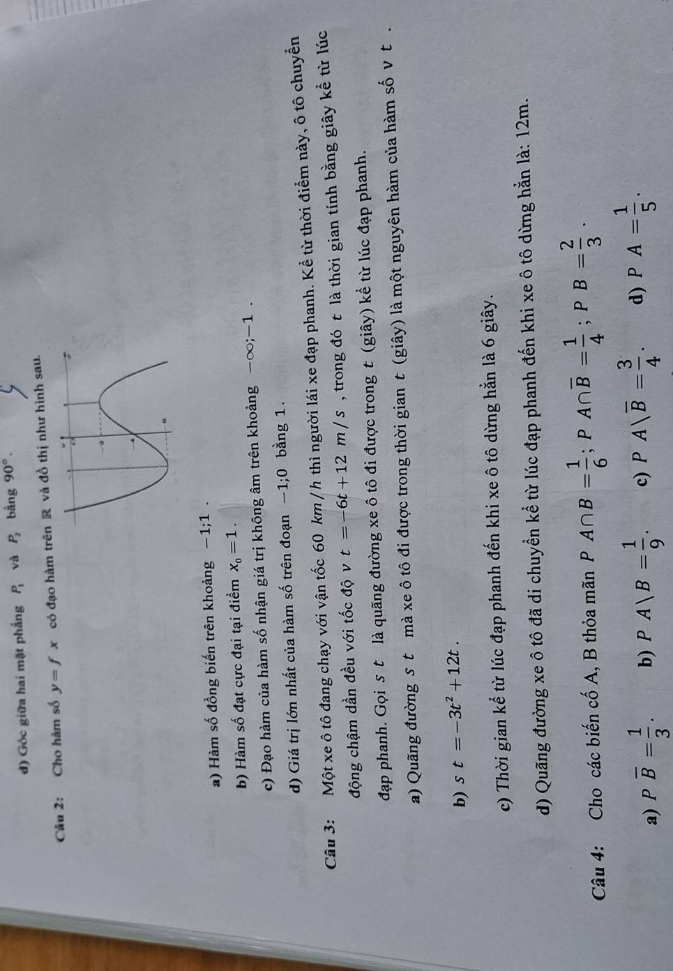 Góc giữa hai mặt phắng P_1 và P_2 bằng 90°.
Câu 2: Cho hàm số y=fx có đạo hàm trên R và đồ thị như hình sau.
a) Hàm số đồng biến trên khoảng -1;1.
b) Hàm số đạt cực đại tại điểm x_0=1.
c) Đạo hàm của hàm số nhận giá trị không âm trên khoảng -∈fty ;-1.
d) Giá trị lớn nhất của hàm số trên đoạn -1;0 bằng 1.
Câu 3: Một xe ô tô đang chạy với vận tốc 60 km /h thì người lái xe đạp phanh. Kể từ thời điểm này, ô tô chuyển
động chậm dần đều với tốc độ v t=-6t+12m/s , trong đó t là thời gian tính bằng giây kể từ lúc
đạp phanh. Gọi st là quãng đường xe ô tô đi được trong t (giây) kể từ lúc đạp phanh.
a) Quãng đường s t mà xe ô tô đi được trong thời gian t (giây) là một nguyên hàm của hàm số v t .
b) s t=-3t^2+12t.
c) Thời gian kể từ lúc đạp phanh đến khi xe ô tô dừng hẳn là 6 giây.
d) Quãng đường xe ô tô đã di chuyển kể từ lúc đạp phanh đến khi xe ô tô dừng hằn là: 12m.
Câu 4: Cho các biến cố A, B thỏa mãn P A∩ B= 1/6 ;PA∩ overline B= 1/4 ;PB= 2/3 .
a) Poverline B= 1/3 . b) PA|B= 1/9 . c) PAsqrt(B)= 3/4 . d) PA= 1/5 .