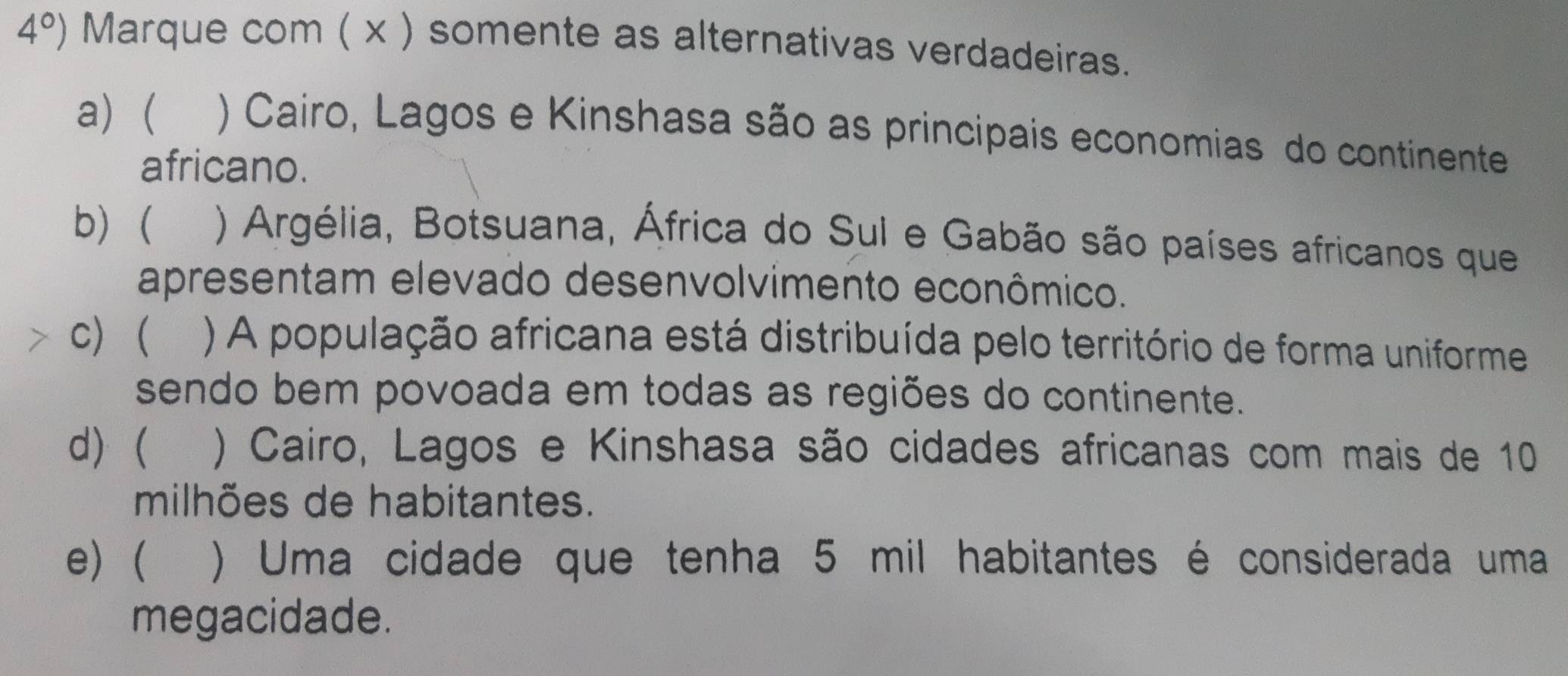 4°) Marque com ( x ) somente as alternativas verdadeiras.
a) ( ) Cairo, Lagos e Kinshasa são as principais economias do continente
africano.
b) ) Argélia, Botsuana, África do Sul e Gabão são países africanos que
apresentam elevado desenvolvimento econômico.
C) ) A população africana está distribuída pelo território de forma uniforme
sendo bem povoada em todas as regiões do continente.
d)  ) Cairo, Lagos e Kinshasa são cidades africanas com mais de 10
milhões de habitantes.
e)( ) Uma cidade que tenha 5 mil habitantes é considerada uma
megacidade.