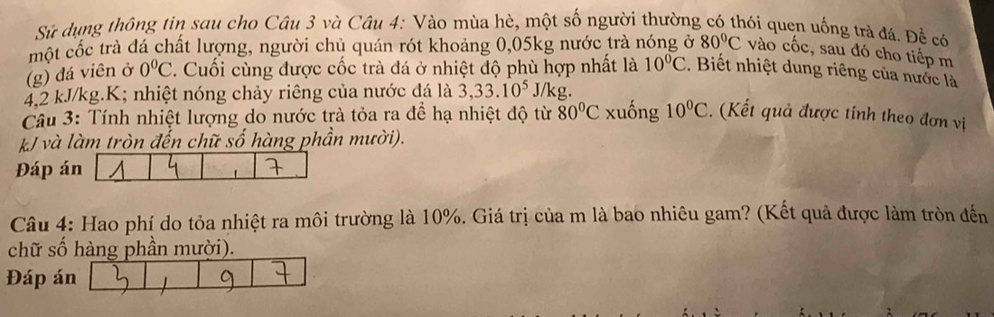 Sử dụng thông tin sau cho Câu 3 và Câu 4: Vào mùa hè, một số người thường có thói quen uống trả đá. Để có 
một cốc trà đá chất lượng, người chủ quán rót khoảng 0,05kg nước trà nóng ở 80°C vào cốc, sau đó cho tiếp m 
(g) đá viên ở 0°C. Cuối cùng được cốc trà đá ở nhiệt độ phù hợp nhất là 10°C. Biết nhiệt dung riêng của nước là
42 kJ/kg.K; nhiệt nóng chảy riêng của nước đá là 3, 33.10^5 J/kg. 
Câu 3: Tính nhiệt lượng do nước trà tỏa ra để hạ nhiệt độ từ 80°C xuống 10°C. (Kết quả được tính theo đơn vị 
kJ và làm tròn đến chữ số hàng phần mười). 
Đáp án 
Câu 4: Hao phí do tỏa nhiệt ra môi trường là 10%. Giá trị của m là bao nhiêu gam? (Kết quả được làm tròn đến 
chữ số hàng phần mười). 
Đáp án