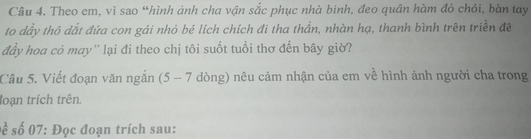 Theo em, vì sao “hình ảnh cha vận sắc phục nhà binh, đeo quân hàm đỏ chói, bàn tay 
to dầy thô dắt đứa con gái nhỏ bé lích chích đi tha thần, nhàn hạ, thanh bình trên triền đề 
đầy hoa cỏ may'' lại đi theo chị tôi suốt tuổi thơ đến bây giờ? 
Câu 5. Viết đoạn văn ngắn (5-7 dòng) nêu cảm nhận của em về hình ảnh người cha trong 
toạn trích trên. 
Đề số 07: Đọc đoạn trích sau: