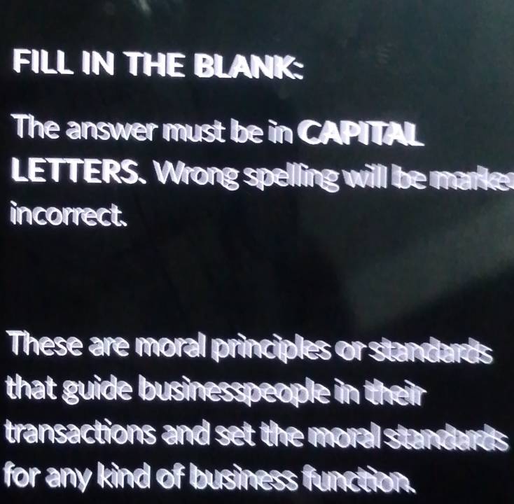 FILL IN THE BLANK: 
The answer must be in CAPITAL 
LETTERS. Wrong spelling will be marke 
incorrect. 
These are moral principles or standards 
that guide businesspeople in their 
transactions and set the moral standar . a 
for any kind of business function.