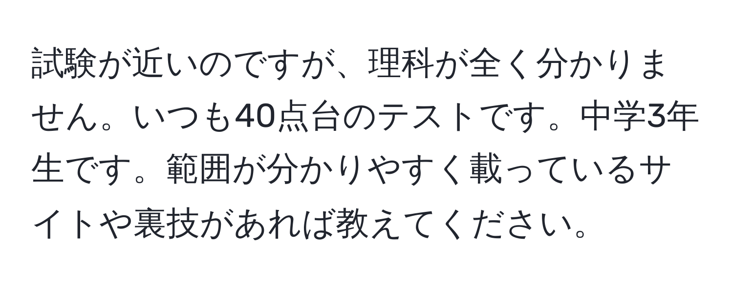 試験が近いのですが、理科が全く分かりません。いつも40点台のテストです。中学3年生です。範囲が分かりやすく載っているサイトや裏技があれば教えてください。