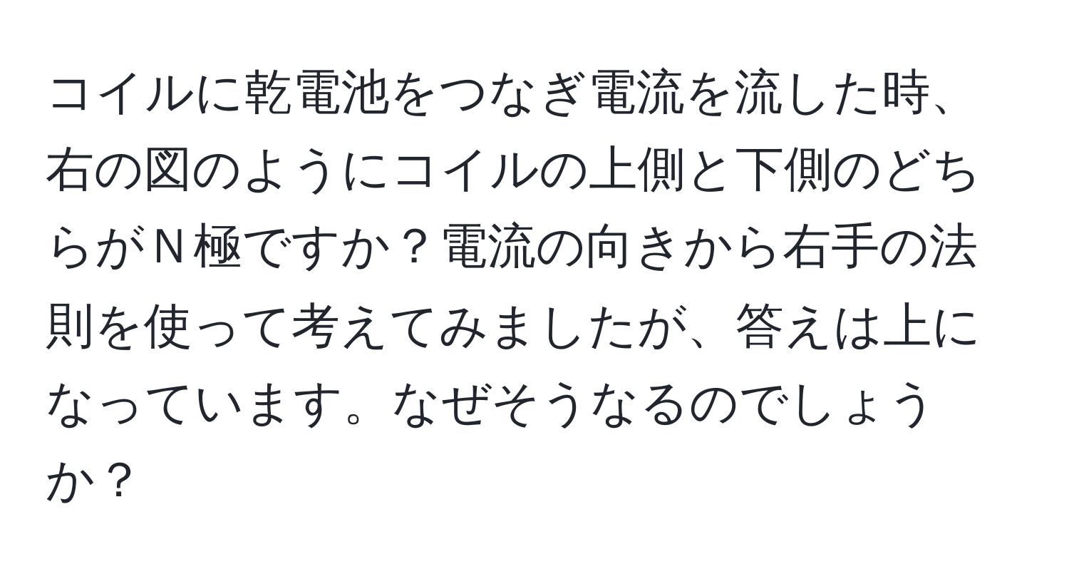 コイルに乾電池をつなぎ電流を流した時、右の図のようにコイルの上側と下側のどちらがＮ極ですか？電流の向きから右手の法則を使って考えてみましたが、答えは上になっています。なぜそうなるのでしょうか？