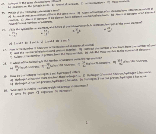 Isotopes of the same element have different
A) positions on the periodic table. B) chemical behavior. C) atomic numbers. D) mass numbers.
25. Which of the following statements is true? A) Atoms of the same element all have the same mass. B) Atoms of isotopes of an element have different numbers of
protons. C) Atoms of isotopes of an element have different numbers of electrons. D) Atoms of isotopes of an element
have different numbers of neutrons.
26. If E is the symbol for an element, which two of the following symbols represent isotopes of the same element?
1. beginarrayr 20 10endarray E 2. beginarrayr 20 11endarray E 3. ^21_9E 4. beginarrayr 21 10endarray E
A) 1 and 2 B) 3 and 4 C) 1 and 4 D) 2 and 3
27. How is the number of neutrons in the nucleus of an atom calculated?
A) Add the number of electrons and protons together. B) Subtract the number of electrons from the number of prot
C) Subtract the number of protons from the mass number. D) Add the mass number to the number of electrons.
28. In which of the following is the number of neutrons correctly represented?
A) beginarrayr 19 9endarray F has O neutrons. B) _(33)^(-75)As 18 has 108 neutrons. C) _(12)^(24)Mghas24 neutrons. D) _(92)^(238)uhas1 146 neutrons
29. How do the isotopes hydrogen- 1 and hydrogen -2 differ?
A) Hydrogen- 2 has one more electron than hydrogen- 1. B) Hydrogen -2 has one neutron; hydrogen- 1 has none.
C) Hydrogen -2 has two protons; hydrogen- 1 has one. D) Hydrogen -2 has one proton; hydrogen- 1 has none.
30. What unit is used to measure weighted average atomic mass?
A) amu B) gram C) angstrom D) nanogram
2