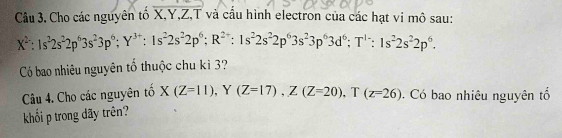 Cho các nguyên tố X, Y, Z,T và cấu hình electron của các hạt vi mô sau:
X^2:1s^22s^22p^63s^23p^6; Y^(3+) : 1s^22s^22p^6; R^(2+) : 1s^22s^22p^63s^23p^63d^6; T^(1-):1s^22s^22p^6. 
Có bao nhiêu nguyên tố thuộc chu kì 3?
Câu 4. Cho các nguyên tổ X(Z=11), Y(Z=17), Z(Z=20), T(z=26). Có bao nhiêu nguyên tổ
khối p trong dãy trên?