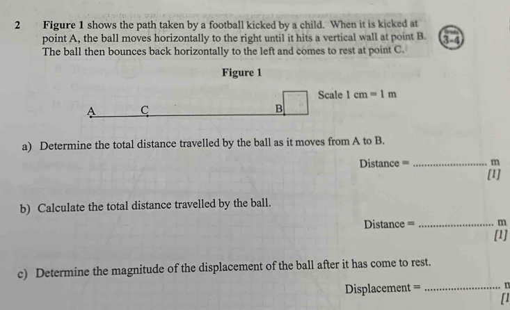 Figure 1 shows the path taken by a football kicked by a child. When it is kicked at 
point A, the ball moves horizontally to the right until it hits a vertical wall at point B. 
The ball then bounces back horizontally to the left and comes to rest at point C. 3-4 
Figure 1 
ale 1cm=1m
a) Determine the total distance travelled by the ball as it moves from A to B.
Distance = _ m
[1] 
b) Calculate the total distance travelled by the ball.
Distance = _ m
[1] 
c) Determine the magnitude of the displacement of the ball after it has come to rest.
Displacement = _ n
[1