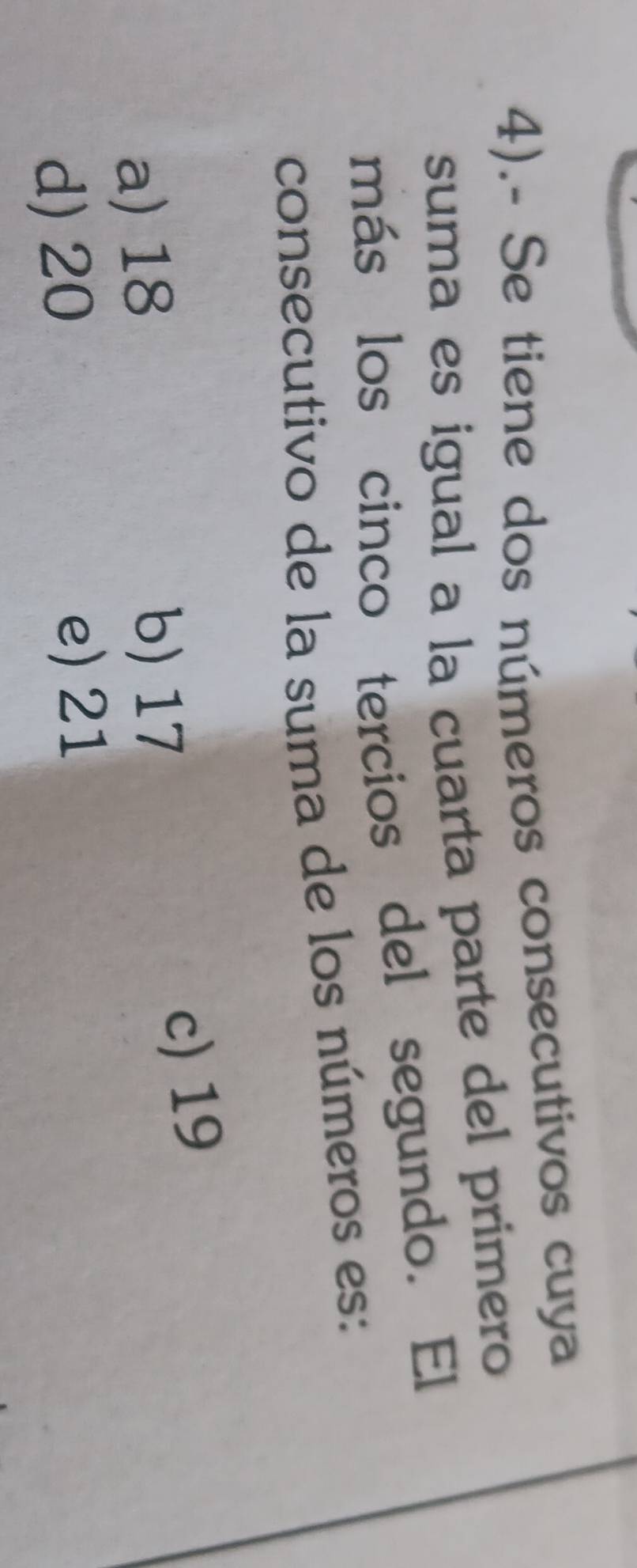 4).- Se tiene dos números consecutivos cuya
suma es igual a la cuarta parte del primero
más los cinco tercios del segundo. El
consecutivo de la suma de los números es:
a) 18 c) 19
b) 17
d) 20
e) 21