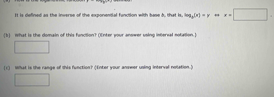 It is defined as the inverse of the exponential function with base b, that is, log _b(x)=y x=□. 
(b) What is the domain of this function? (Enter your answer using interval notation.) 
(c) What is the range of this function? (Enter your answer using interval notation.)