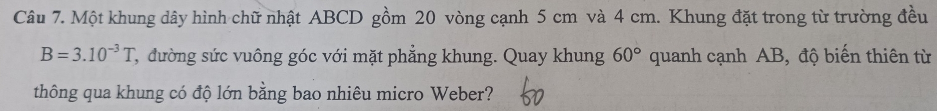 Một khung dây hình chữ nhật ABCD gồm 20 vòng cạnh 5 cm và 4 cm. Khung đặt trong từ trường đều
B=3.10^(-3)T C, đường sức vuông góc với mặt phẳng khung. Quay khung 60° quanh cạnh AB, độ biến thiên từ 
thông qua khung có độ lớn bằng bao nhiêu micro Weber?