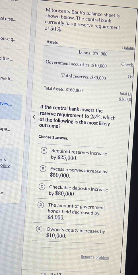 Mitoocents Bank's balance sheet is
shown below. The central bank
_al rese... currently has a reserve requirement
of 50%.
onse q... Assets
_
Liabiliti
Loans : $70,000
the ... Government securities : $10,000 Check
Total reserves : $80,000 Ov
erve b...
Total Assets: $160,000 Total Li:
$160,0
rves,... If the central bank lowers the
reserve requirement to 25%, which
of the following is the most likely
outcome?
xpa...
Choose 1 answer:
Required reserves increase
r >
by $25,000.
oney B) Excess reserves increase by
$50,000.
Cì Checkable deposits increase
e
by $80,000
The amount of government
bonds held decreased by
$8,000.
E Owner's equity increases by
$10,000.
Report a problem