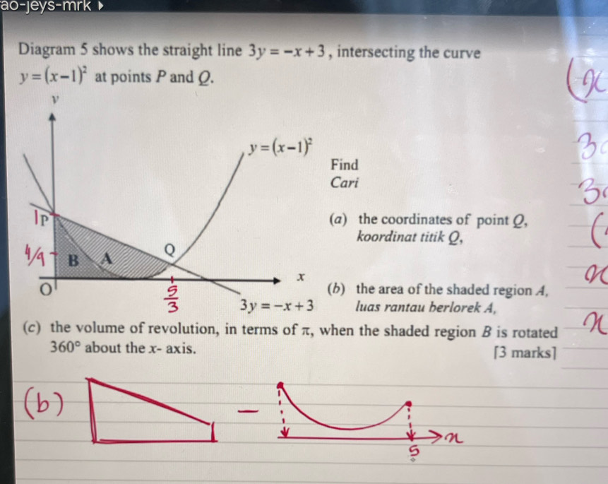 ao-jeys-mrk
Diagram 5 shows the straight line 3y=-x+3 , intersecting the curve
y=(x-1)^2 at points P and Q.
nd
ari
) the coordinates of point Q,
koordinat titik Q,
) the area of the shaded region 4,
luas rantau berlorek A,
(c) the volume of revolution, in terms of π, when the shaded region B is rotated
360° about the x- axis. [3 marks]