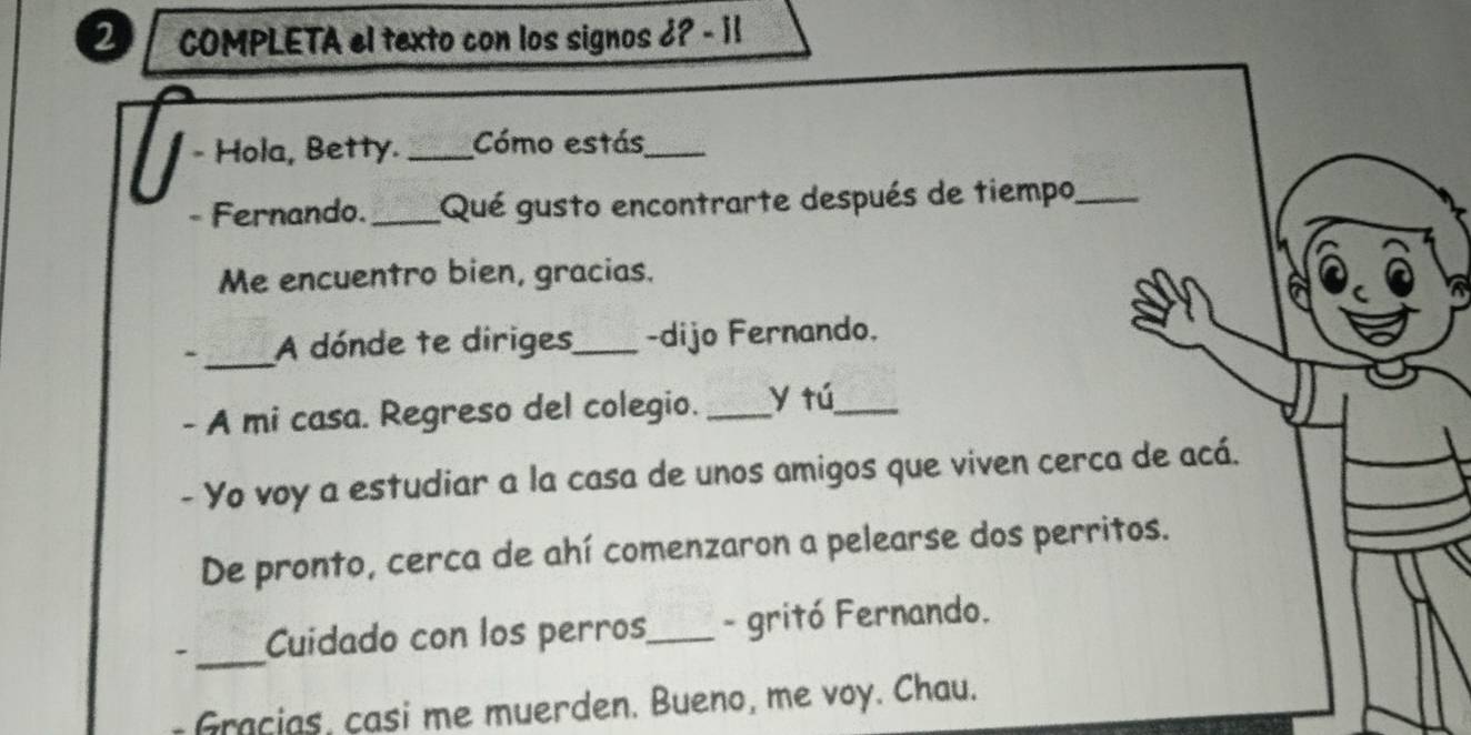 COMPLETA el texto con los signos 6? - i! 
- Hola, Betty._ Cómo estás_ 
Fernando. _Qué gusto encontrarte después de tiempo_ 
Me encuentro bien, gracias. 
_A dónde te diriges_ -dijo Fernando. 
- A mi casa. Regreso del colegio. _y tú_ 
- Yo voy a estudiar a la casa de unos amigos que viven cerca de acá. 
De pronto, cerca de ahí comenzaron a pelearse dos perritos. 
_ 
Cuidado con los perros_ - gritó Fernando. 
Gracias, casi me muerden. Bueno, me voy. Chau.